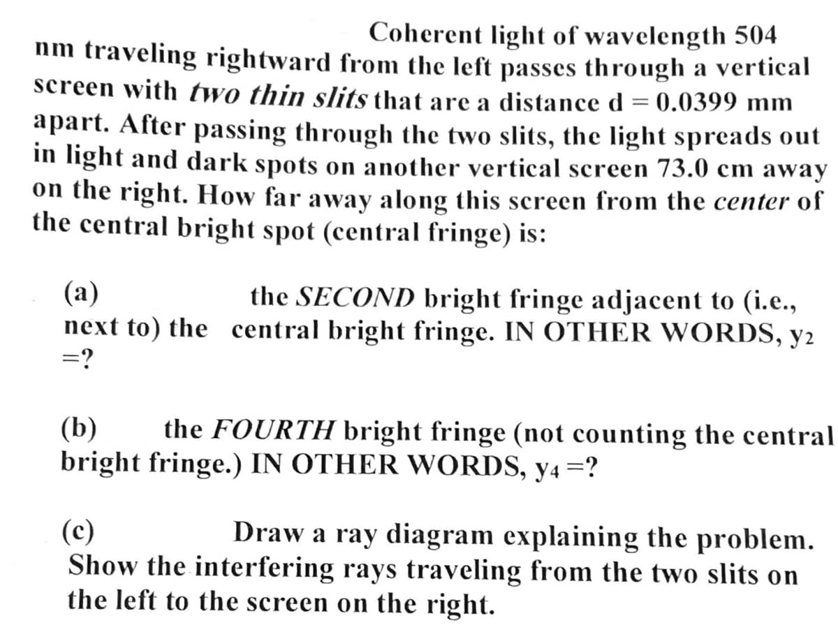 Coherent light of wavelength 504
nm traveling rightward from the left passes through a vertical
screen with two thin slits that are a distance d = 0.0399 mm
apart. After passing through the two slits, the light spreads out
in light and dark spots on another vertical screen 73.0 cm away
on the right. How far away along this screen from the center of
the central bright spot (central fringe) is:
(a)
the SECOND bright fringe adjacent to (i.e.,
next to) the central bright fringe. IN OTHER WORDS, y2
=?
(b)
the FOURTH bright fringe (not counting the central
bright fringe.) IN OTHER WORDS, y4 =?
(c)
Draw a ray diagram explaining the problem.
Show the interfering rays traveling from the two slits on
the left to the screen on the right.