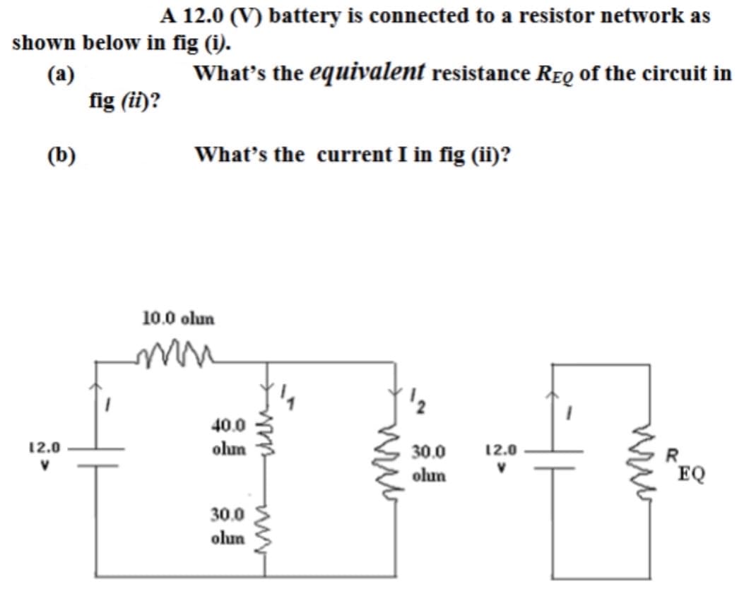 A 12.0 (V) battery is connected to a resistor network as
shown below in fig (i).
(a)
What's the equivalent resistance REQ of the circuit in
(b)
12.0
V
fig (ii)?
What's the current I in fig (ii)?
10.0 olun
mu
40.0
ohum
30.0
olun
From
ww
¹2
30.0
olun
12.0
V
ਲਈ
EQ