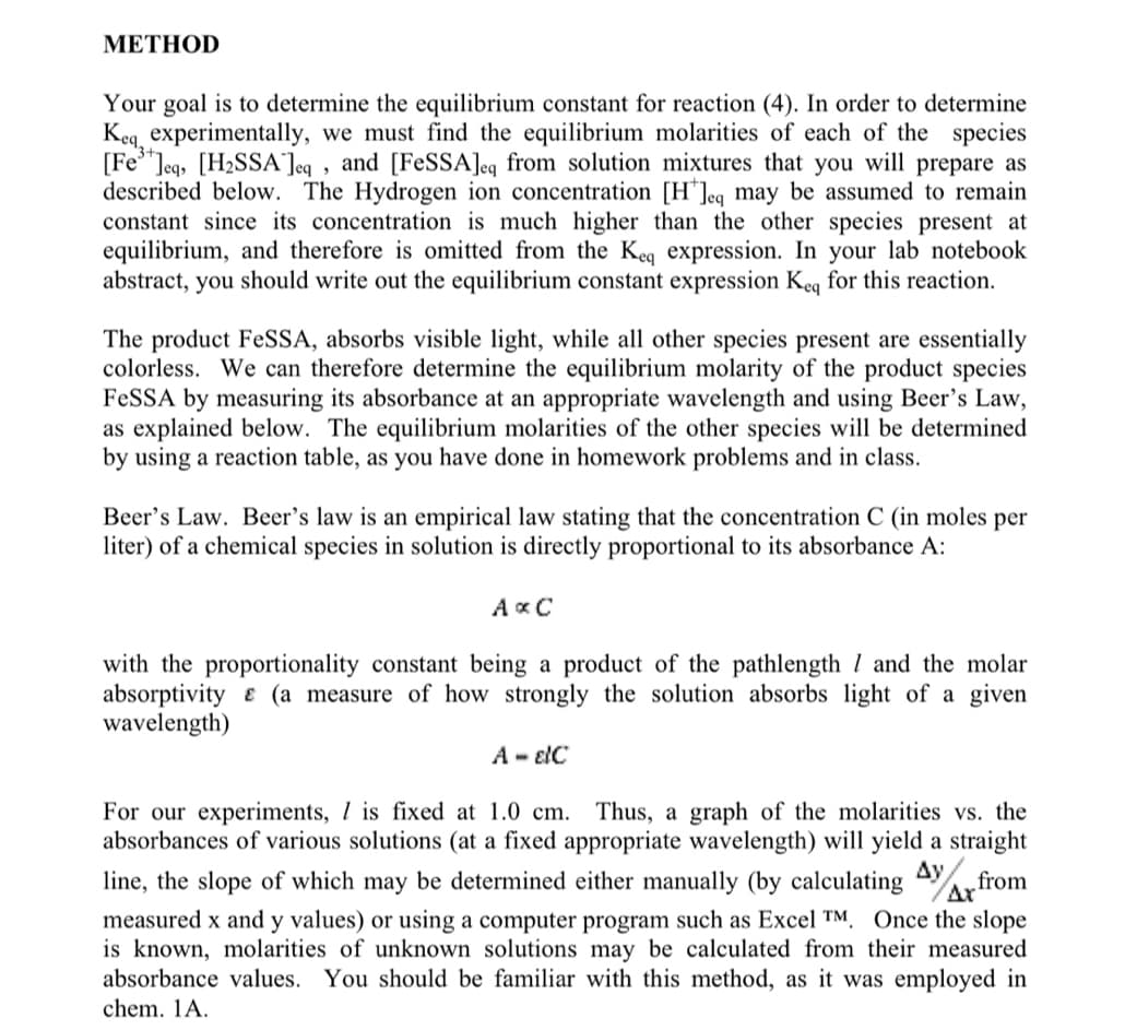 METHOD
Your goal is to determine the equilibrium constant for reaction (4). In order to determine
Keq, experimentally, we must find the equilibrium molarities of each of the species
[Fe³+]eq, [H₂SSA]eq, and [FeSSA]eq from solution mixtures that you will prepare as
described below. The Hydrogen ion concentration [H]eq may be assumed to remain
constant since its concentration is much higher than the other species present at
equilibrium, and therefore is omitted from the Keq expression. In your lab notebook
abstract, you should write out the equilibrium constant expression Keq for this reaction.
The product FeSSA, absorbs visible light, while all other species present are essentially
colorless. We can therefore determine the equilibrium molarity of the product species
FeSSA by measuring its absorbance at an appropriate wavelength and using Beer's Law,
as explained below. The equilibrium molarities of the other species will be determined
by using a reaction table, as you have done in homework problems and in class.
Beer's Law. Beer's law is an empirical law stating that the concentration C (in moles per
liter) of a chemical species in solution is directly proportional to its absorbance A:
AxC
with the proportionality constant being a product of the pathlength and the molar
absorptivity & (a measure of how strongly the solution absorbs light of a given
wavelength)
A - EIC
Ax
For our experiments, I is fixed at 1.0 cm. Thus, a graph of the molarities vs. the
absorbances of various solutions (at a fixed appropriate wavelength) will yield a straight
line, the slope of which may be determined either manually (by calculating from
measured x and y values) or using a computer program such as Excel TM. Once the slope
is known, molarities of unknown solutions may be calculated from their measured
absorbance values. You should be familiar with this method, as it was employed in
chem. 1A.