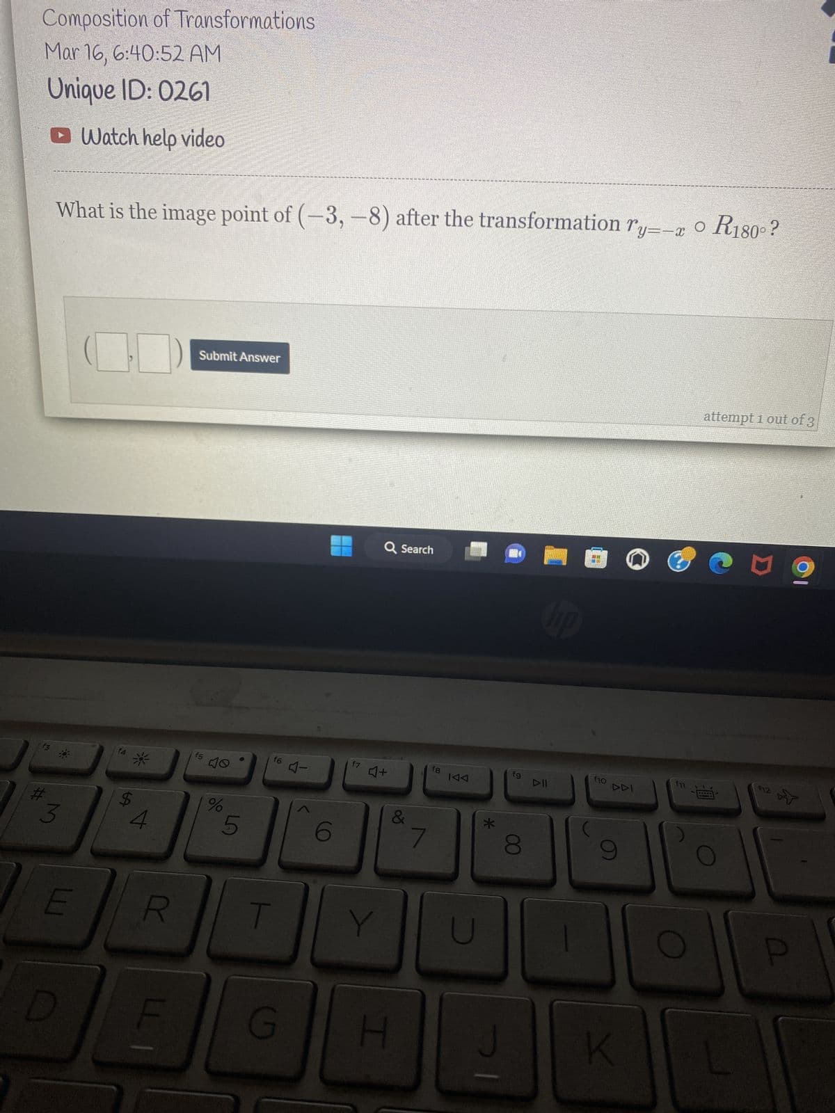 Composition of Transformations
Mar 16, 6:40:52 AM
Unique ID: 0261
► Watch help video
f3
#
What is the image point of (-3, -8) after the transformation ry=-x 0 R180°?
3
E
f4
*
R
LLI
Submit Answer
f5
%
5
f6 -
G
6
f7
Q Search
4+
&
H
7
fg
KAA
U
*
AN
fg
8
hp
DII
DANA
f10
DDI
9
K
f11
attempt 1 out of 3
*****
N
f12
P