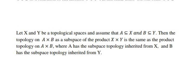 Let X and Y be a topological spaces and assume that A C X and B C Y. Then the
topology on Ax B as a subspace of the product X x Y is the same as the product
topology on A x B, where A has the subspace topology inherited from X, and B
has the subspace topology inherited from Y.
