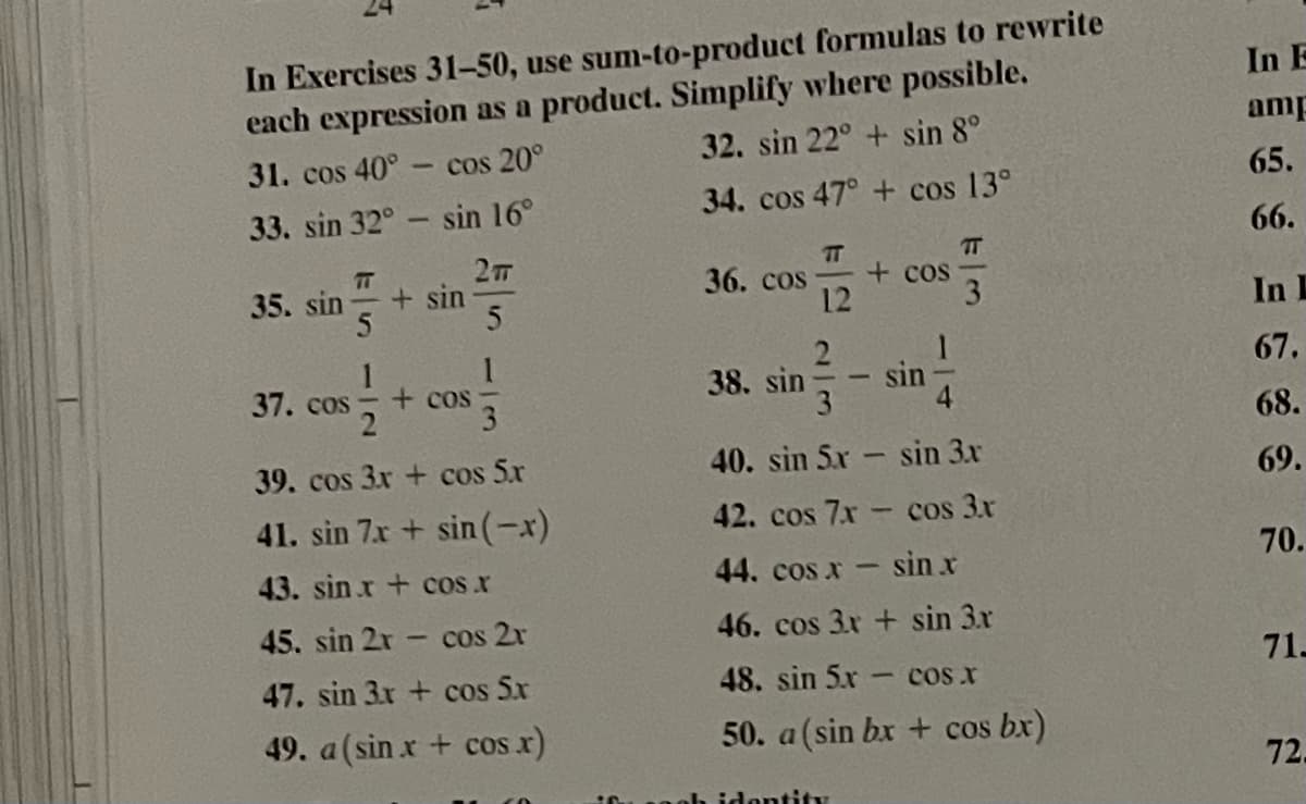 In Exercises 31-50, use sum-to-product formulas to rewrite
each expression as a product. Simplify where possible.
32. sin 22° + sin 8°
In E
amp
31. cos 40°- cos 20°
65.
34. cos 47° + cos 13°
33. sin 32° sin 16°
66.
T
+ cos
3
TT
35. sin
+ sin
36. cos
12
In
2
67.
37. cos
+ cos
38. sin-
sin
68.
39. cos 3x + cos 5x
40. sin 5x sin 3x
69.
41. sin 7x + sin (-x)
42. cos 7x cos 3x
70.
43. sin r + cos.x
44. cos x- sin x
45. sin 2x cos 2x
46. cos 3x + sin 3x
71-
47. sin 3x + cos 5x
48. sin 5.x cos.x
49. a(sin x + cos x)
50. a(sin bx + cos bx)
72.
h identity
-12
