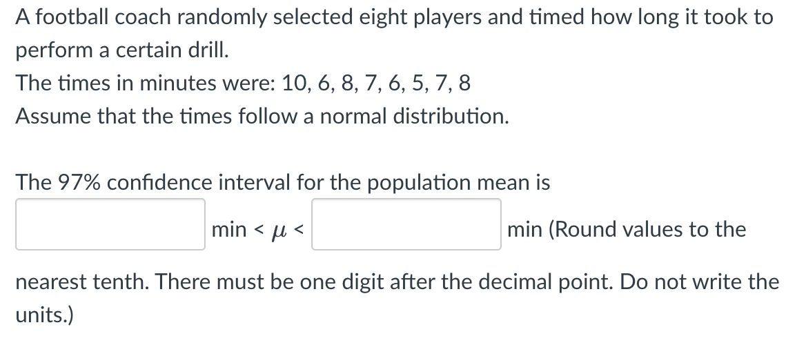 A football coach randomly selected eight players and timed how long it took to
perform a certain drill.
The times in minutes were: 10, 6, 8, 7, 6, 5, 7, 8
Assume that the times follow a normal distribution.
The 97% confidence interval for the population mean is
min <<
min (Round values to the
nearest tenth. There must be one digit after the decimal point. Do not write the
units.)
