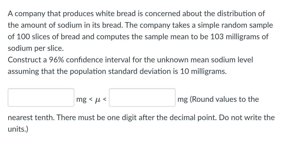 A company that produces white bread is concerned about the distribution of
the amount of sodium in its bread. The company takes a simple random sample
of 100 slices of bread and computes the sample mean to be 103 milligrams of
sodium per slice.
Construct a 96% confidence interval for the unknown mean sodium level
assuming that the population standard deviation is 10 milligrams.
mg <<
mg (Round values to the
nearest tenth. There must be one digit after the decimal point. Do not write the
units.)