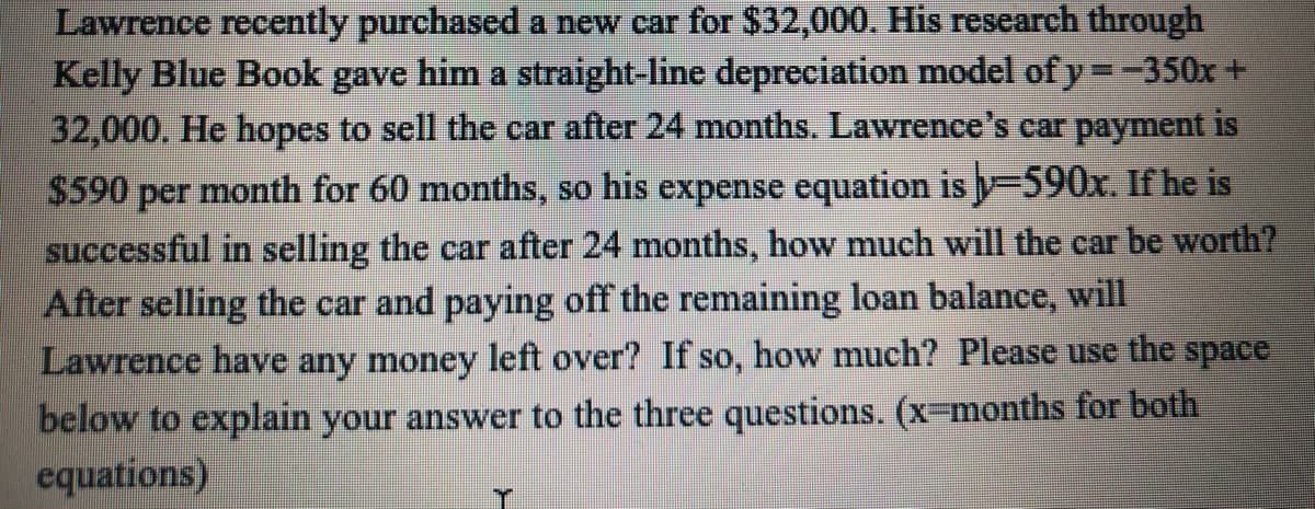 Lawrence recently purchased a new car for $32,000. His research through
Kelly Blue Book gave him a straight-line depreciation model of y =-350x +
32,000. He hopes to sell the car after 24 months. Lawrence's car payment is
$590 per month for 60 months, so his expense equation is y-590x. If he is
successful in selling the car after 24 months, how much will the car be worth?
After selling the car and paying off the remaining loan balance, will
Lawrence have any money left over? If so, how much? Please use the space
below to explain your answer to the three questions. (x-months for both
equations)
