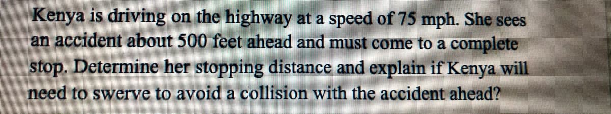 Kenya is driving on the highway at a speed of 75 mph. She sees
an accident about 500 feet ahead and must come to a complete
stop. Determine her stopping distance and explain if Kenya will
need to swerve to avoid a collision with the accident ahead?
