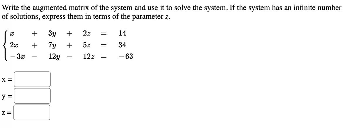 Write the augmented matrix of the system and use it to solve the system. If the system has an infinite number
of solutions, express them in terms of the parameter z.
+
Зу
2z
14
2x
7y
5z
34
– 3x
12y
12z
- 63
X =
y =
Z =
+ +
