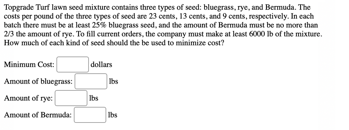 Topgrade Turf lawn seed mixture contains three types of seed: bluegrass, rye, and Bermuda. The
costs per pound of the three types of seed are 23 cents, 13 cents, and 9 cents, respectively. In each
batch there must be at least 25% bluegrass seed, and the amount of Bermuda must be no more than
2/3 the amount of rye. To fill current orders, the company must make at least 6000 lb of the mixture.
How much of each kind of seed should the be used to minimize cost?
Minimum Cost:
dollars
Amount of bluegrass:
lbs
Amount of rye:
lbs
Amount of Bermuda:
Ibs
