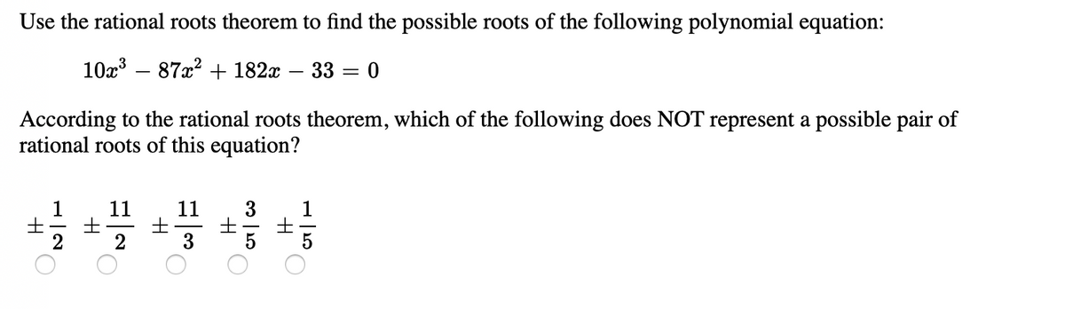 Use the rational roots theorem to find the possible roots of the following polynomial equation:
10x' – 87x? + 182x
33 = 0
-
According to the rational roots theorem, which of the following does NOT represent a possible pair of
rational roots of this equation?
1
11
11
士
3
3
1
5
