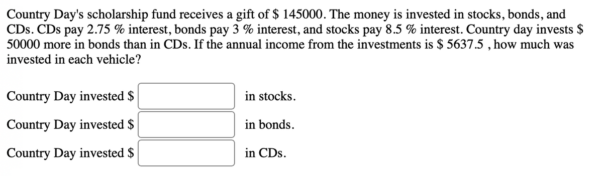 Country Day's scholarship fund receives a gift of $ 145000. The money is invested in stocks, bonds, and
CDs. CDs pay 2.75 % interest, bonds pay 3 % interest, and stocks pay 8.5 % interest. Country day invests $
50000 more in bonds than in CDs. If the annual income from the investments is $ 5637.5 , how much was
invested in each vehicle?
Country Day invested $
in stocks.
Country Day invested $
in bonds.
Country Day invested $
in CDs.
