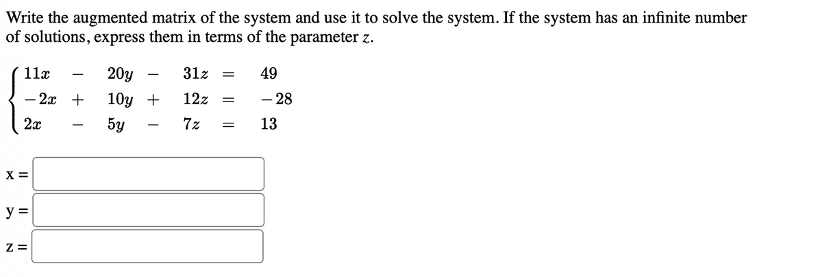 Write the augmented matrix of the system and use it to solve the system. If the system has an infinite number
of solutions, express them in terms of the parameter z.
11x
20y
31z
49
-
-
- 2x +
10y +
12z
- 28
2x
5y
7z
13
|
X =
y =
Z =
