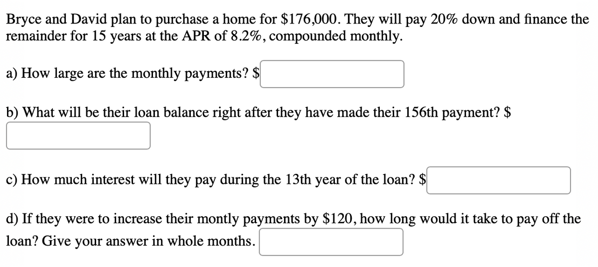 Bryce and David plan to purchase a home for $176,000. They will pay 20% down and finance the
remainder for 15 years at the APR of 8.2%, compounded monthly.
a) How large are the monthly payments? $
b) What will be their loan balance right after they have made their 156th payment? $
c) How much interest will they pay during the 13th year of the loan? $
d) If they were to increase their montly payments by $120, how long would it take to pay off the
loan? Give your answer in whole months.
