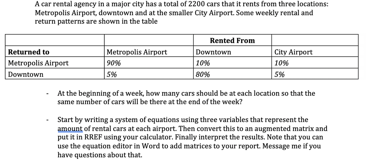 A car rental agency in a major city has a total of 2200 cars that it rents from three locations:
Metropolis Airport, downtown and at the smaller City Airport. Some weekly rental and
return patterns are shown in the table
Rented From
Returned to
Metropolis Airport
Downtown
City Airport
Metropolis Airport
90%
10%
10%
Downtown
5%
80%
5%
At the beginning of a week, how many cars should be at each location so that the
same number of cars will be there at the end of the week?
Start by writing a system of equations using three variables that represent the
amount of rental cars at each airport. Then convert this to an augmented matrix and
put it in RREF using your calculator. Finally interpret the results. Note that you can
use the equation editor in Word to add matrices to your report. Message me if you
have questions about that.
