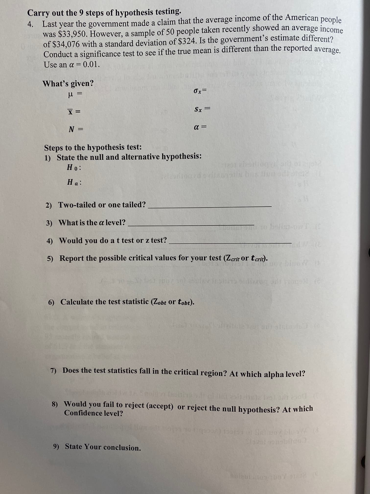 Carry out the 9 steps of hypothesis testing.
4. Last year the government made a claim that the average income of the American peonle
was $33,950. However, a sample of 50 people taken recently showed an average income
of $34,076 with a standard deviation of $324. Is the government's estimate different?
Conduct a significance test to see if the true mean is different than the reported average
Use an a = 0.01.
What's given?
ミX
Steps to the hypothesis test:
1) State the null and alternative hypothesis:
:0 H
2) Two-tailed or one tailed?
3) What is the a level?
4) Would you do a t test or z test?
5) Report the possible critical values for your test (Zcrit or tcrit).
6) Calculate the test statistic (Zobt or tobt).
7) Does the test statistics fall in the critical region? At which alpha level?
8) Would you fail to reject (accept) or reject the null hypothesis? At which
Confidence level?
9) State Your conclusion.
