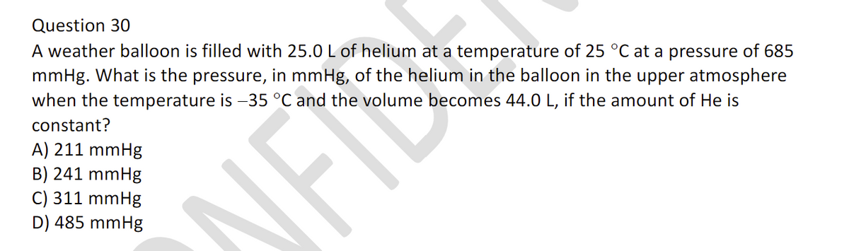 Question 30
A weather balloon is filled with 25.0 L of helium at a temperature of 25 °C at a pressure of 685
mmHg. What is the pressure, in mmHg, of the helium in the balloon in the upper atmosphere
when the temperature is -35 °C and the volume becomes 44.0 L, if the amount of He is
constant?
A) 211 mmHg
B) 241 mmHg
C) 311 mmHg
D) 485 mmHg
NFIS
