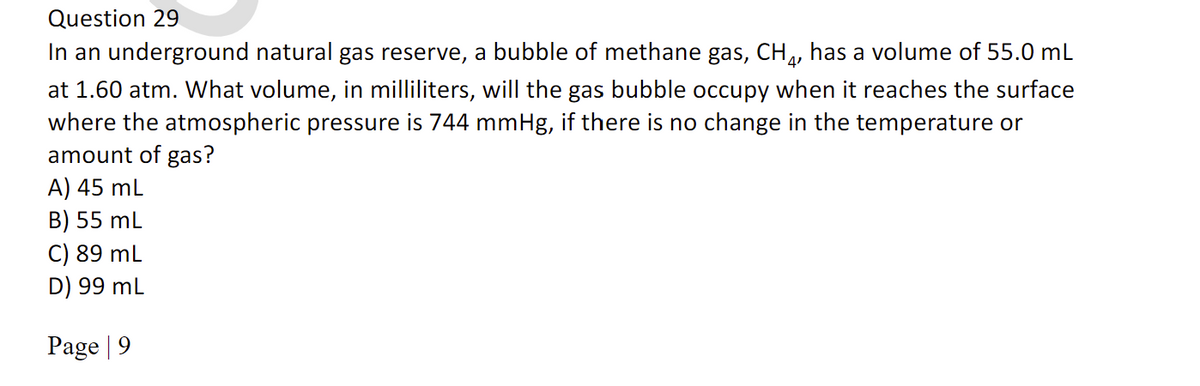 Question 29
In an underground natural gas reserve, a bubble of methane gas, CH,, has a volume of 55.0 mL
at 1.60 atm. What volume, in milliliters, will the gas bubble occupy when it reaches the surface
where the atmospheric pressure is 744 mmHg, if there is no change in the temperature or
amount of gas?
A) 45 mL
B) 55 mL
C) 89 mL
D) 99 mL
Page | 9
