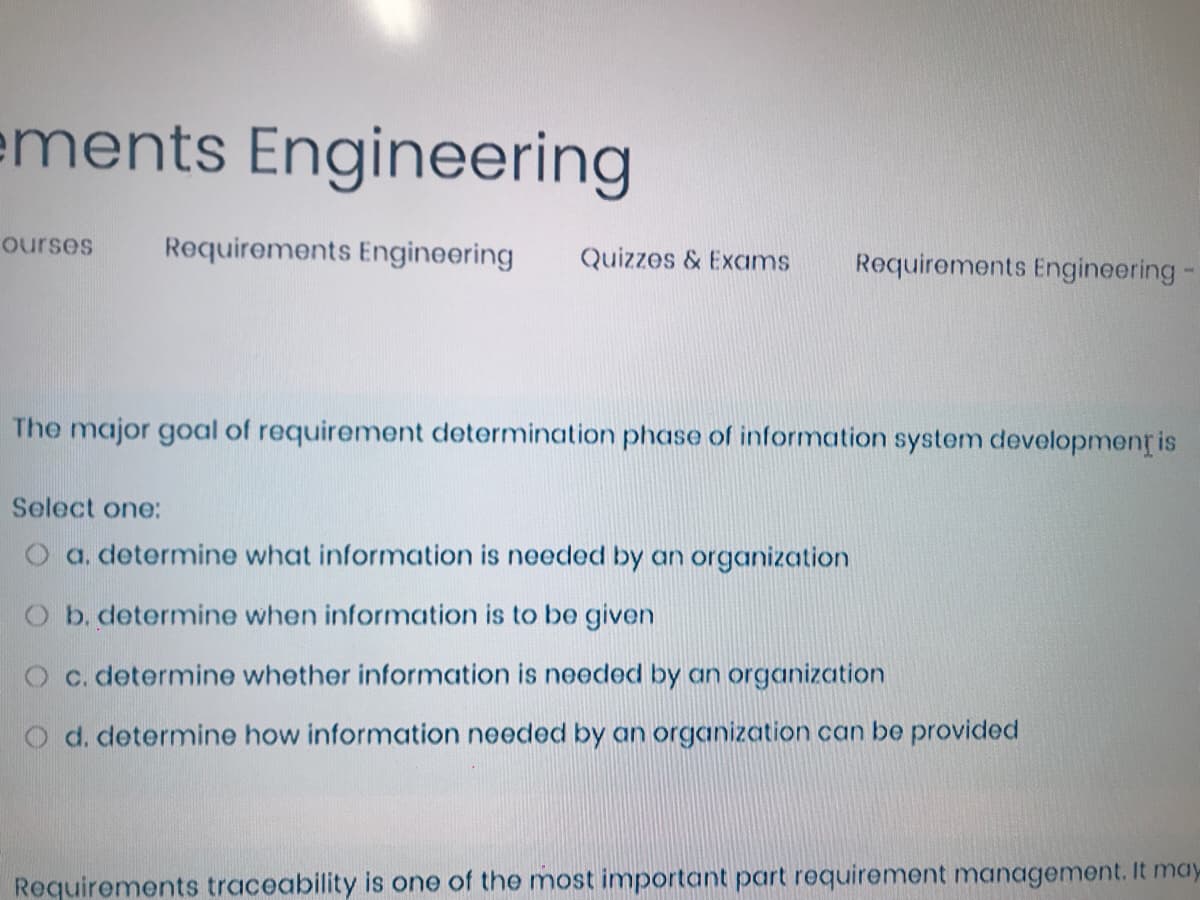 ements Engineering
ourses
Requirements Engineering
Quizzes & Exams
Requirements Engineering
The major goal of requirement determination phase of information system developmenț is
Select one:
O a. determine what information is needed by an organization
O b. determine when information is to be given
O c. determine whether information is needed by an organization
O d. determine how information needed by an organization can be provided
Requirements traceability is one of the most important part requirement management. It may
