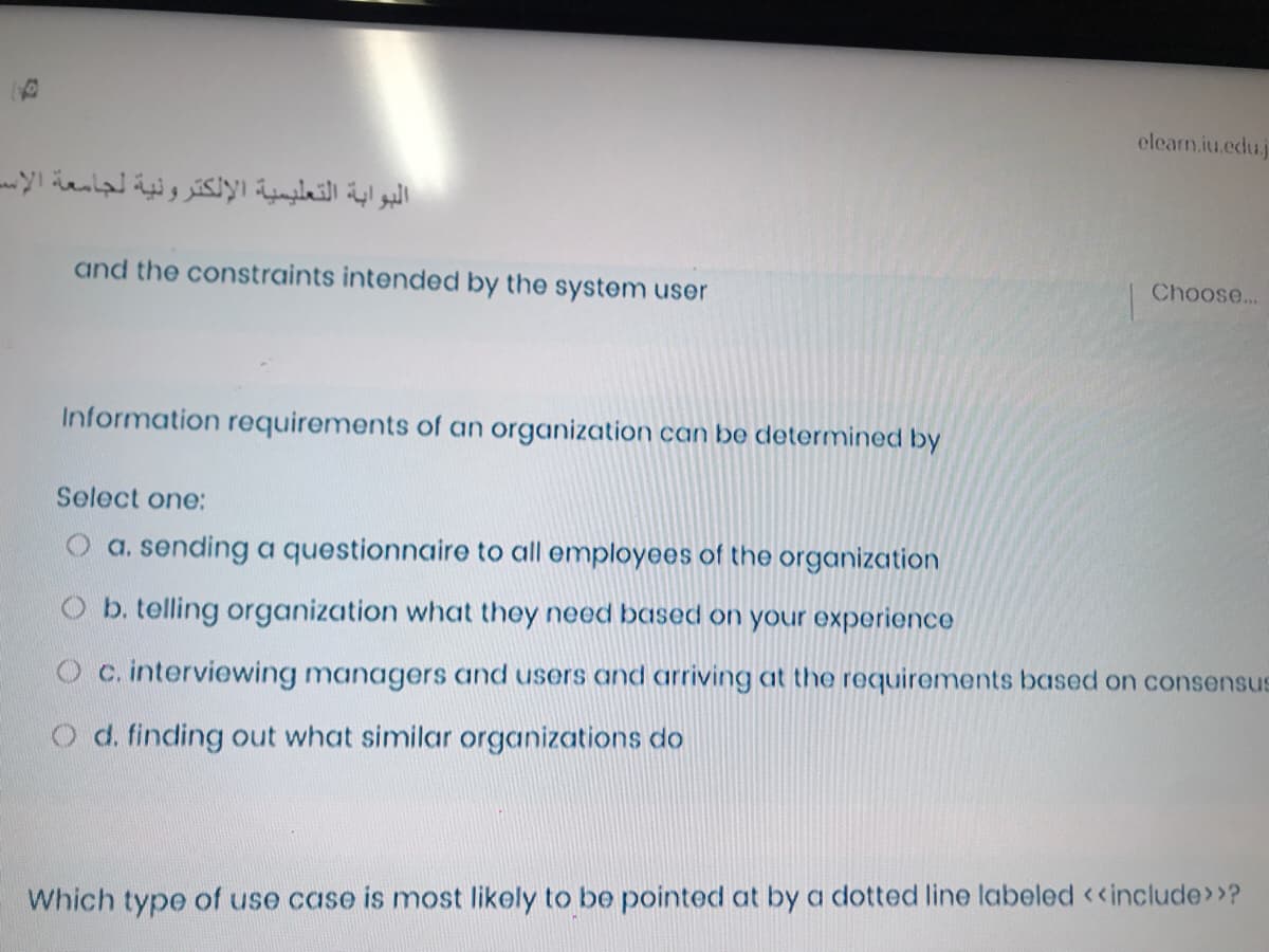 elearn.iu.edu.j
البوابة التعليمية الإلكترونية لجامعة الإس
and the constraints intended by the system user
Choose...
Information requirements of an organization can be determined by
Select one:
O a. sending a questionnaire to all employees of the organization
O b. telling organization what they need based on your experience
O c. interviewing managers and users and arriving at the requirements based on consensus
O d. finding out what similar organizations do
Which type of use case is most likely to be pointed at by a dotted line labeled <<include>>?
