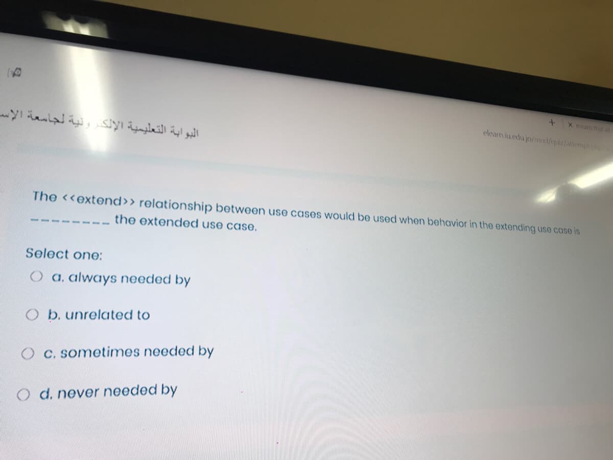 X means that al
eleam.iu.edu.jo/mod/quiz/attemp
البوابة التعليمية الإلكٹرونية لجامعة الإس
The <<extend>> relationship between use cases would be used when behavior in the extending use case is
the extended use case.
Select one:
a, always needed by
O b. unrelated to
O C. sometimes needed by
O d. never needed by
