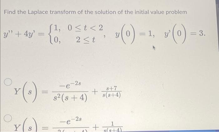 Find the Laplace transform of the solution of the initial value problem
»() -1, v() =
1, 0<t<2
y" + 4y' =
y(0) = 1,
y'( 0
= 3.
%3D
10,
2<t
-2s
-e
YS
s+7
s(s+4)
%3D
s² (s + 4)
-2s
-e
YS
%3D
sls+4)
