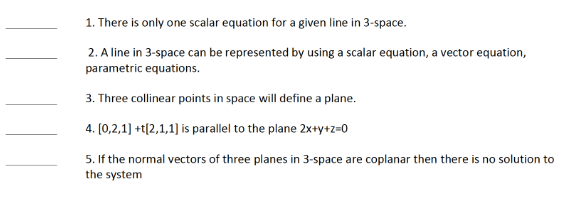 1. There is only one scalar equation for a given line in 3-space.
2. A line in 3-space can be represented by using a scalar equation, a vector equation,
parametric equations.
3. Three collinear points in space will define a plane.
4. [0,2,1] +t[2,1,1] is parallel to the plane 2x+y+z=0
5. If the normal vectors of three planes in 3-space are coplanar then there is no solution to
the system