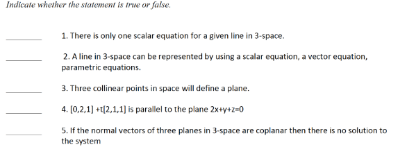 Indicate whether the statement is true or false.
1. There is only one scalar equation for a given line in 3-space.
2. A line in 3-space can be represented by using a scalar equation, a vector equation,
parametric equations.
3. Three collinear points in space will define a plane.
4. [0,2,1] +t[2,1,1] is parallel to the plane 2x+y+z=0
5. If the normal vectors of three planes in 3-space are coplanar then there is no solution to
the system