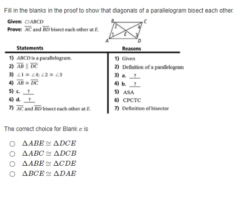 Fill in the blanks in the proof to show that diagonals of a parallelogram bisect each other.
Given: DABCD
Prove: AC and BD bisect each other at E.
Statements
Reasons
1) ABCD is a parallelogram.
2) AB || DC
3) 21 = 4; L2 = L3
4) AB = DC
1) Given
2) Definition of a parallelogram
3) а.
4) ь. 7
5) ASA
5) c.?
6) d.
6) CPCTC
7) AC and BD bisect each other at E.
7) Definition of bisector
The correct choice for Blank e is
AABE = ADCE
O AABC = ADCB
AABE ACDE
O ABCE ADAE
