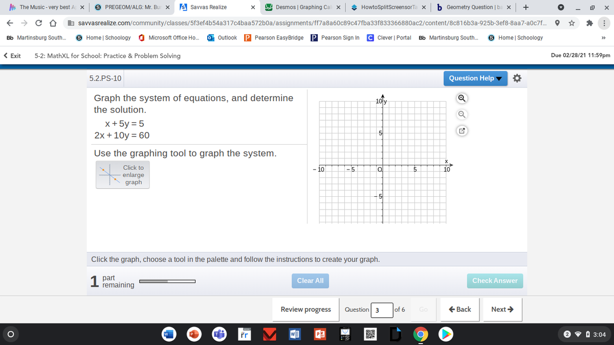 A The Music - very best A X
S PREGEOM/ALG: Mr. Bur x
s Savvas Realize
A Desmos | Graphing Cal x
HowtoSplitScreensorTa x
b Geometry Question | ba x
+
b savvasrealize.com/community/classes/5f3ef4b54a317c4baa572b0a/assignments/ff7a8a60c89c47fba33f833366880ac2/content/8c816b3a-925b-3ef8-8aa7-a0c7f.. O *
Bb Martinsburg South.
9 Home | Schoology
O Microsoft Office Ho.
Outlook
P Pearson EasyBridge P Pearson Sign In
C Clever | Portal
Bb Martinsburg South.
9 Home | Schoology
>>
( Exit
5-2: MathXL for School: Practice & Problem Solving
Due 02/28/21 11:59pm
5.2.PS-10
Question Help ▼
Graph the system of equations, and determine
the solution.
10 y
x +5y = 5
2x + 10y = 60
5
Use the graphing tool to graph the system.
Click to
-5
enlarge
graph
- 5
Click the graph, choose a tool in the palette and follow the instructions to create your graph.
1 part
remaining
Clear All
Check Answer
Review progress
Question 3
+ Back
Next >
of 6
Go
W
2 v 1 3:04
