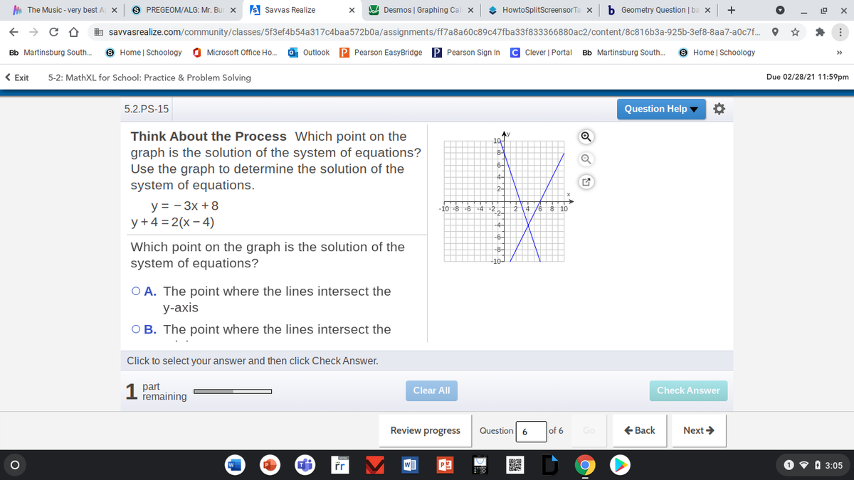 A The Music - very best A X
S PREGEOM/ALG: Mr. Bu
s Savvas Realize
A Desmos | Graphing Cal x
HowtoSplitScreensorTa x
b Geometry Question | ba x
+
b savvasrealize.com/community/classes/5f3ef4b54a317c4baa572b0a/assignments/ff7a8a60c89c47fba33f833366880ac2/content/8c816b3a-925b-3ef8-8aa7-a0c7f.. O *
Bb Martinsburg South.
9 Home | Schoology
O Microsoft Office Ho.
Outlook
P Pearson EasyBridge P Pearson Sign In
C Clever | Portal
Bb Martinsburg South.
9 Home | Schoology
>>
( Exit
5-2: MathXL for School: Practice & Problem Solving
Due 02/28/21 11:59pm
5.2.PS-15
Question Help ▼
Think About the Process Which point on the
graph is the solution of the system of equations?
Use the graph to determine the solution of the
system of equations.
Ay
10
2-
y = - 3x +8
y+4 = 2(x - 4)
10 -8 -6
4 76 8 10
-4
6-
Which point on the graph is the solution of the
system of equations?
O A. The point where the lines intersect the
у-ахis
O B. The point where the lines intersect the
Click to select your answer and then click Check Answer.
1 part
remaining
Clear All
Check Answer
Review progress
Question 6
+ Back
Next >
of 6
Go
W
r
O v 1 3:05

