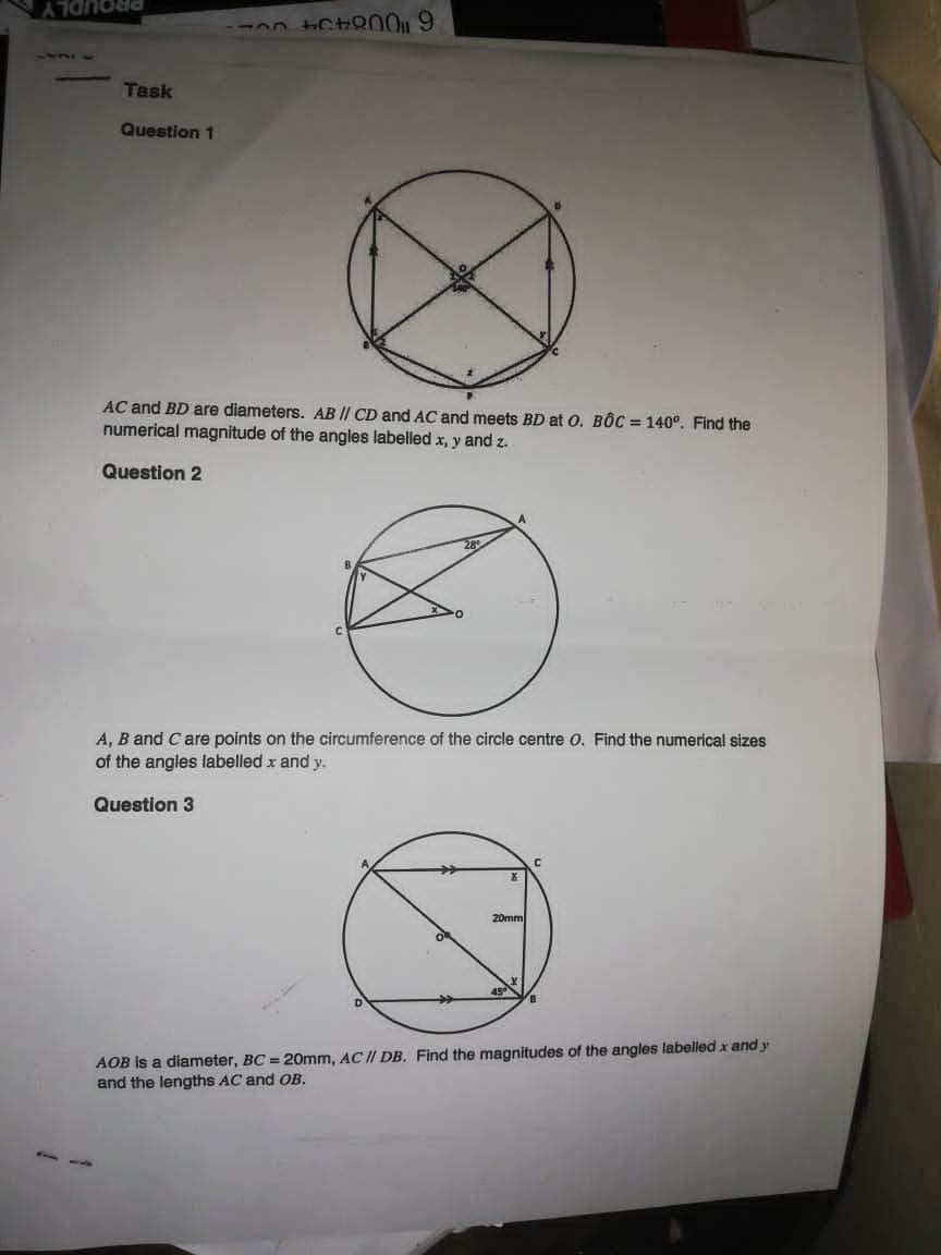 PROUDLY
1431
Task
Question 1
AC and BD are diameters. AB || CD and AC and meets BD at O. BỐC = 140°. Find the
numerical magnitude of the angles labelled x, y and z.
Question 2
A, B and Care points on the circumference of the circle centre o. Find the numerical sizes
of the angles labelled x and y.
Question 3
20mm
AOB is a diameter, BC = 20mm, AC II DB. Find the magnitudes of the angles labelled x and y
and the lengths AC and OB.
