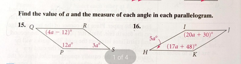 Find the value of a and the measure of each angle in each parallelogram.
15.
R
16.
I
(4a - 12)°
(20a + 30)°
5a°.
12a°
За
S
(17a + 48)°
P
H
K
1 of 4
