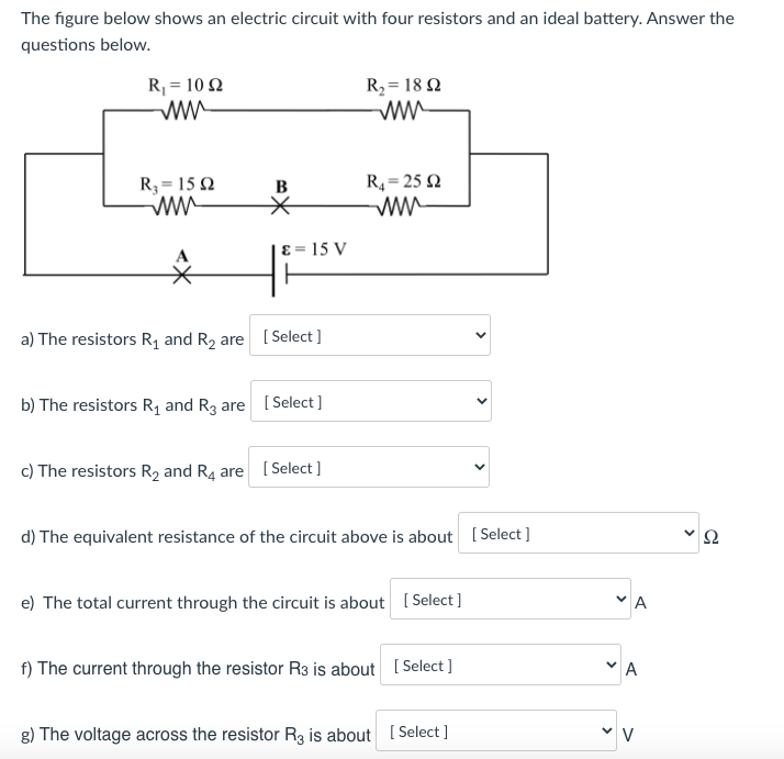 The figure below shows an electric circuit with four resistors and an ideal battery. Answer the
questions below.
R, = 102
R2 = 18 Q
ww
R4= 25 Q
R3 = 15 2
ww
B
ɛ = 15 V
a) The resistors R, and R2 are [Select ]
b) The resistors R1 and R3 are [Select ]
c) The resistors R2 and R4 are
[ Select ]
d) The equivalent resistance of the circuit above is about [ Select ]
Ω
e) The total current through the circuit is about [Select ]
f) The current through the resistor R3 is about ( Select ]
A
g) The voltage across the resistor Rg is about [ Select ]
>
>
