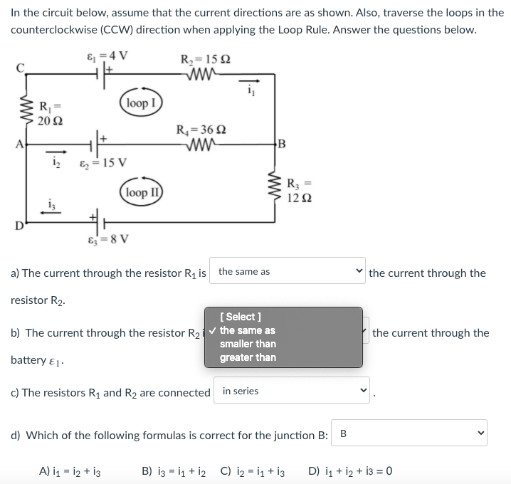 In the circuit below, assume that the current directions are as shown. Also, traverse the loops in the
counterclockwise (CCW) direction when applying the Loop Rule. Answer the questions below.
& =4 V
R2= 15 2
ww
i
loop I
R =
20 Ω
R,=36 Q
ww
A
B
i,
E =15 V
R3 =
(loop II
12Ω
D
E= 8 V
a) The current through the resistor R1 is the same as
the current through the
resistor R2.
[ Select ]
b) The current through the resistor R2iv the same as
smaller than
the current through the
battery ει.
greater than
c) The resistors R1 and R2 are connected in series
d) Which of the following formulas is correct for the junction B:
A) i1 = i2 + i3
B) iz = i1 + i2 C) i2 = i1 + i3
D) i1 + i2 + i3 = 0
ww
ww
