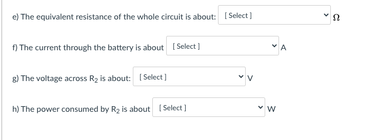 e) The equivalent resistance of the whole circuit is about: [Select]
f) The current through the battery is about ( Select ]
"A
g) The voltage across R2 is about: [Select ]
h) The power consumed by R2 is about [ Select ]
>
