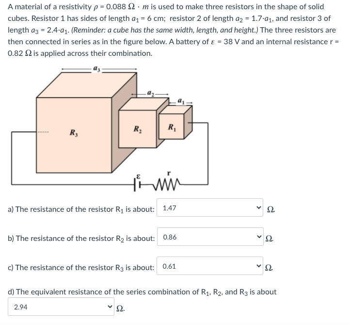 A material of a resistivity p = 0.088 2. m is used to make three resistors in the shape of solid
cubes. Resistor 1 has sides of length a1 = 6 cm; resistor 2 of length a2 = 1.7-a1, and resistor 3 of
length az = 2.4-a1. (Reminder: a cube has the same width, length, and height.) The three resistors are
then connected in series as in the figure below. A battery of ɛ = 38 V and an internal resistance r =
0.82 2 is applied across their combination.
R2
R,
R3
a) The resistance of the resistor R1 is about: 1.47
Ω.
b) The resistance of the resistor R2 is about: 0.86
v Q.
c) The resistance of the resistor R3 is about: 0.61
Ω.
d) The equivalent resistance of the series combination of R1, R2, and R3 is about
2.94
2.
>
