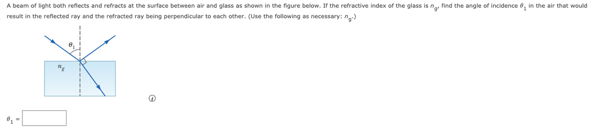 A beam of light both reflects and refracts at the surface between air and glass as shown in the figure below. If the refractive index of the glass is na, find the angle of incidence 0, in the air that would
result in the reflected ray and the refracted ray being perpendicular to each other. (Use the following as necessary: n.:)
0,
ng
0,
