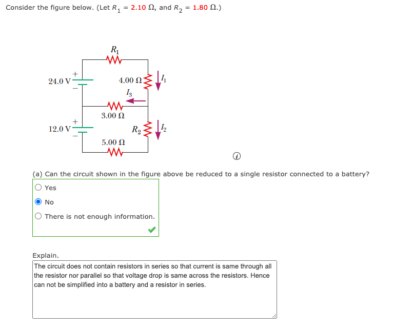 Consider the figure below. (Let R, = 2.10 N, and R2 = 1.80 2.)
R1
24.0 V
4.00 2
I3
3.00 N
12.0 V
R2
5.00 N
(a) Can the circuit shown in the figure above be reduced to a single resistor connected to a battery?
Yes
No
O There is not enough information.
Explain.
The circuit does not contain resistors in series so that current is same through all
the resistor nor parallel so that voltage drop is same across the resistors. Hence
can not be simplified into a battery and a resistor in series.
