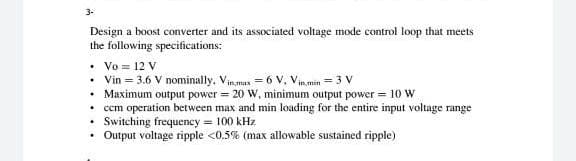 3-
Design a boost converter and its associated voltage mode control loop that meets
the following specifications:
• Vo = 12 V
• Vin = 3.6 V nominally, Vinmax = 6 V, Vinmin = 3 V
• Maximum output power = 20 W, minimum output power = 10 W
• cm operation between max and min loading for the entire input voltage range
• Switching frequency = 100 kHz
Output voltage ripple <0,5% (max allowable sustained ripple)
