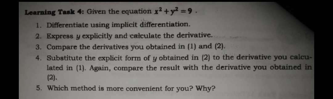 Learning Task 4: Given the equation x2 +y² =9.
1. Differentiate using implicit differentiation.
2. Express y explicitly and calculate the derivative.
3. Compare the derivatives you obtained in (1) and (2).
4. Substitute the explicit form of y obtained in (2) to the derivative you calcu-
lated in (1). Again, compare the result with the derivative you obtained in
(2).
5. Which method is more convenient for you? Why?
