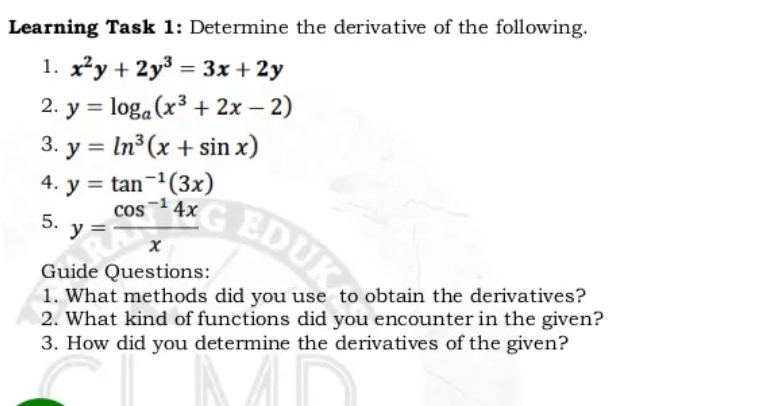Learning Task 1: Determine the derivative of the following.
1. x²y + 2y³ = 3x + 2y
– 2)
2. y = loga (x3 + 2x –
3. y = In3(x + sin x)
4. y = tan-1(3x)
%3D
%3D
cos4x
5.
y =
EDUK
Guide Questions:
1. What methods did you use to obtain the derivatives?
2. What kind of functions did you encounter in the given?
3. How did you determine the derivatives of the given?
