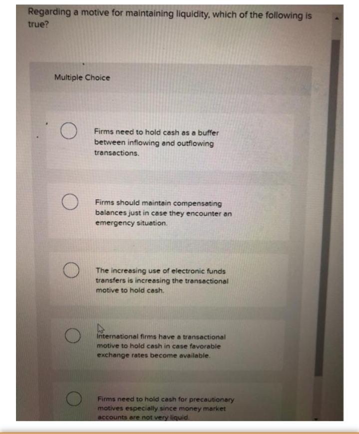 Regarding a motive for maintaining liquidity, which of the following is
true?
Multiple Choice
Firms need to hold cash as a buffer
between inflowing and outflowing
transactions.
Firms should maintain compensating
balances just in case they encounter an
emergency situation.
The increasing use of electronic funds
transfers is increasing the transactional
motive to hold cash.
International firms have a transactional
motive to hold cash in case favorable
exchange rates become available.
Firms need to hold cash for precautionary
motives especially since money market
accounts are not very liquid.

