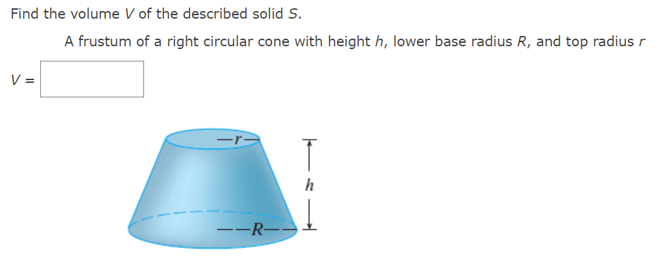 Find the volume V of the described solid S.
A frustum of a right circular cone with height h, lower base radius R, and top radius r
V =
ード
h
--R--
