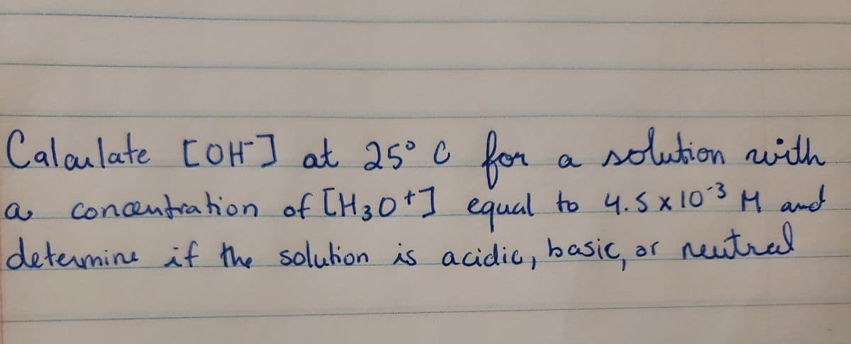 Calaulate COH] at 25° C for
solution with
a
a concentrahion of TH30+] to 4.5 x 10°3 M and
determine if the solution is acidic, basic, ar neutral
equal
