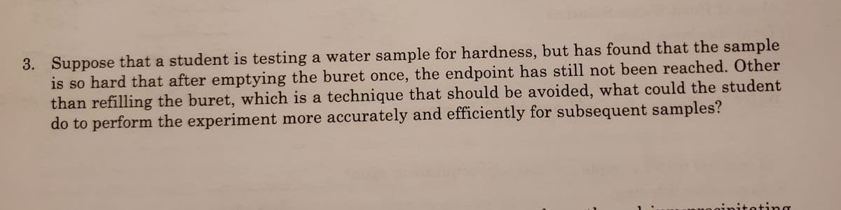 3. Suppose that a student is testing a water sample for hardness, but has found that the sample
is so hard that after emptying the buret once, the endpoint has still not been reached. Other
than refilling the buret, which is a technique that should be avoided, what could the student
do to perform the experiment more accurately and efficiently for subsequent samples?
itating
