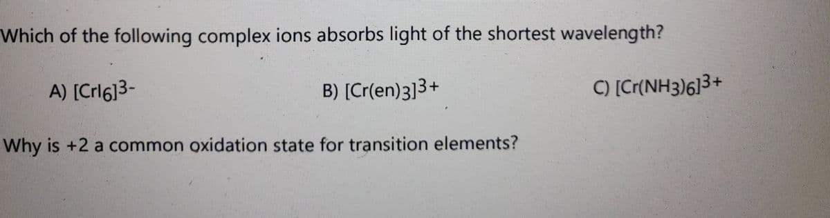 Which of the following complex ions absorbs light of the shortest wavelength?
A) [Crl6]3-
B) [Cr(en)3]3+
C) [Cr(NH3)613+
Why is +2 a common oxidation state for transition elements?
