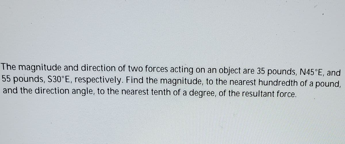 The magnitude and direction of two forces acting on an object are 35 pounds, N45°E, and
55 pounds, S30°E, respectively. Find the magnitude, to the nearest hundredth of a pound,
and the direction angle, to the nearest tenth of a degree, of the resultant force.
