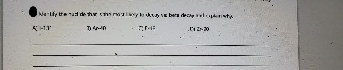 Identify the nuclide that is the most likely to decay via beta decay and explain why.
A) I-131
B) Ar-40
C) F-18
D) Zr-90

