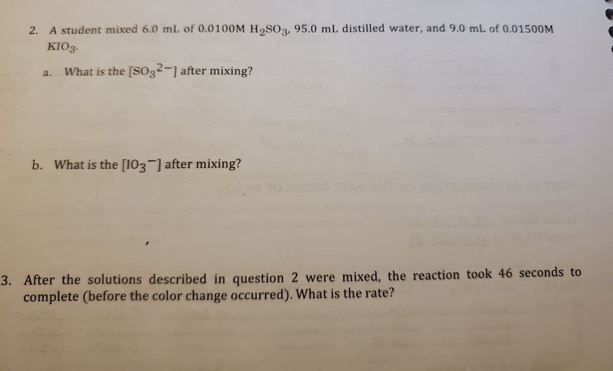 2. A student mixed 6.0 mL of 0.0100M H2SO3, 95.0 mL distilled water, and 9.0 mL of 0.01500M
KIO3:
What is the [SO3²-] after mixing?
a.
b. What is the [103-] after mixing?
3. After the solutions described in question 2 were mixed, the reaction took 46 seconds to
complete (before the color change occurred). What is the rate?
