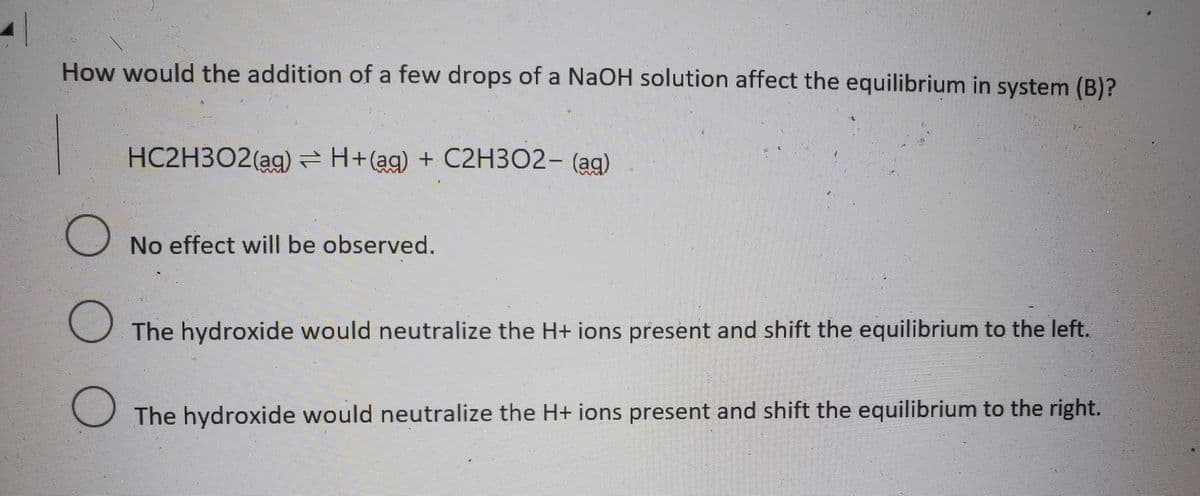 How would the addition of a few drops of a NaOH solution affect the equilibrium in system (B)?
HC2H3O2(ag)=H+(ag) + C2H3O2- (ag)
O No effect will be observed.
The hydroxide would neutralize the H+ ions present and shift the equilibrium to the left.
O The hydroxide would neutralize the H+ ions present and shift the equilibrium to the right.
