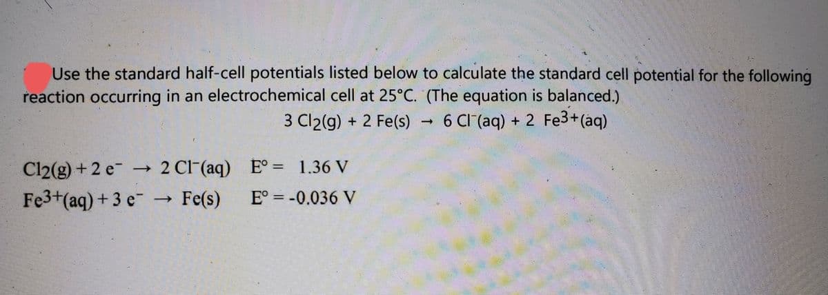 Use the standard half-cell potentials listed below to calculate the standard cell potential for the following
reaction occurring in an electrochemical cell at 25°C. (The equation is balanced.)
3 Cl2(g) + 2 Fe(s)
6 CI (aq) + 2 Fe3+(aq)
Cl2(g) +2 e →
2 Cl-(aq) E° = 1.36 V
Fe3+(aq) + 3 e-
Fe(s)
E° = -0.036 V
